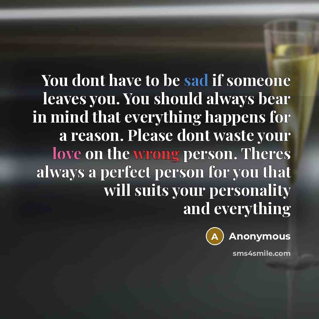 “You dont have to be sad if someone leaves you. You should always bear in mind that everything happens for a reason. Please dont waste your love on the wrong person. Theres always a perfect person for you that will suits your personality and everything” quote by Anonymous