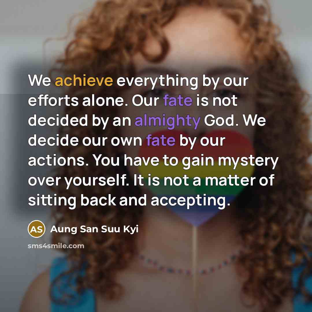 “We achieve everything by our efforts alone. Our fate is not decided by an almighty God. We decide our own fate by our actions. You have to gain mystery over yourself. It is not a matter of sitting back and accepting.” quote by Aung San Suu Kyi