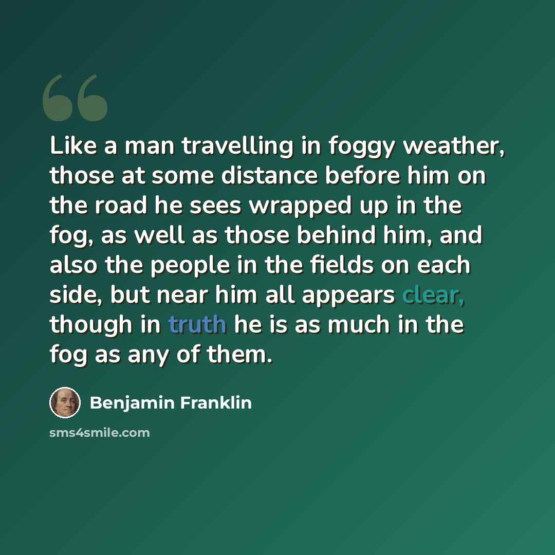 “Like a man travelling in foggy weather, those at some distance before him on the road he sees wrapped up in the fog, as well as those behind him, and also the people in the fields on each side, but near him all appears clear, though in truth he is as much in the fog as any of them.” quote by Benjamin Franklin