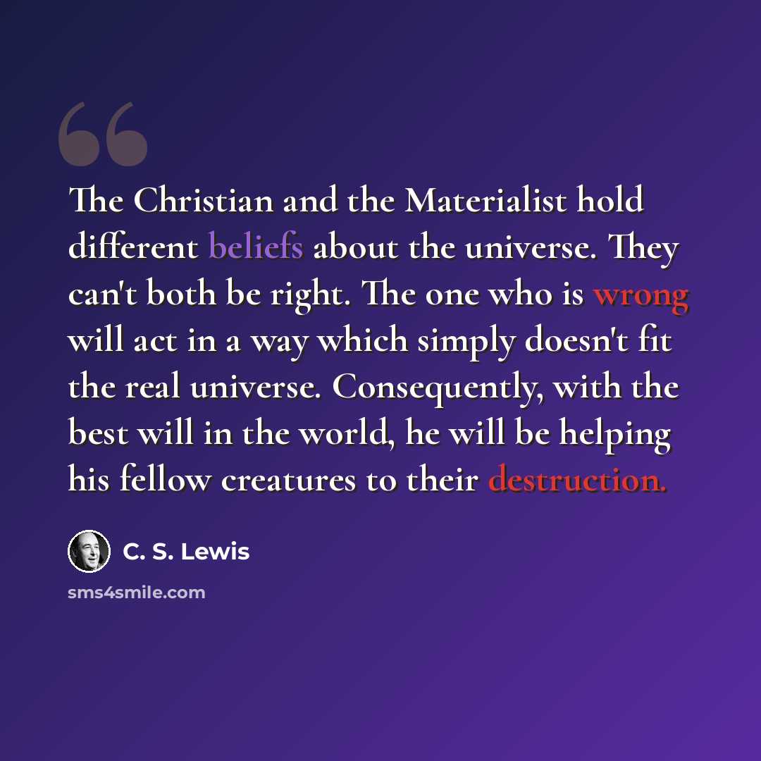 “The Christian and the Materialist hold different beliefs about the universe. They can't both be right. The one who is wrong will act in a way which simply doesn't fit the real universe. Consequently, with the best will in the world, he will be helping his fellow creatures to their destruction.” quote by C. S. Lewis