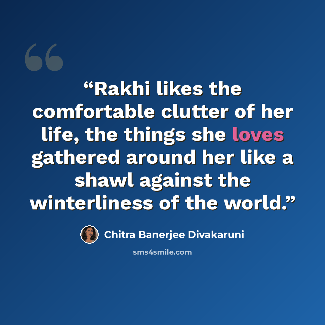 “Rakhi likes the comfortable clutter of her life, the things she loves gathered around her like a shawl against the winterliness of the world.” quote by Chitra Banerjee Divakaruni