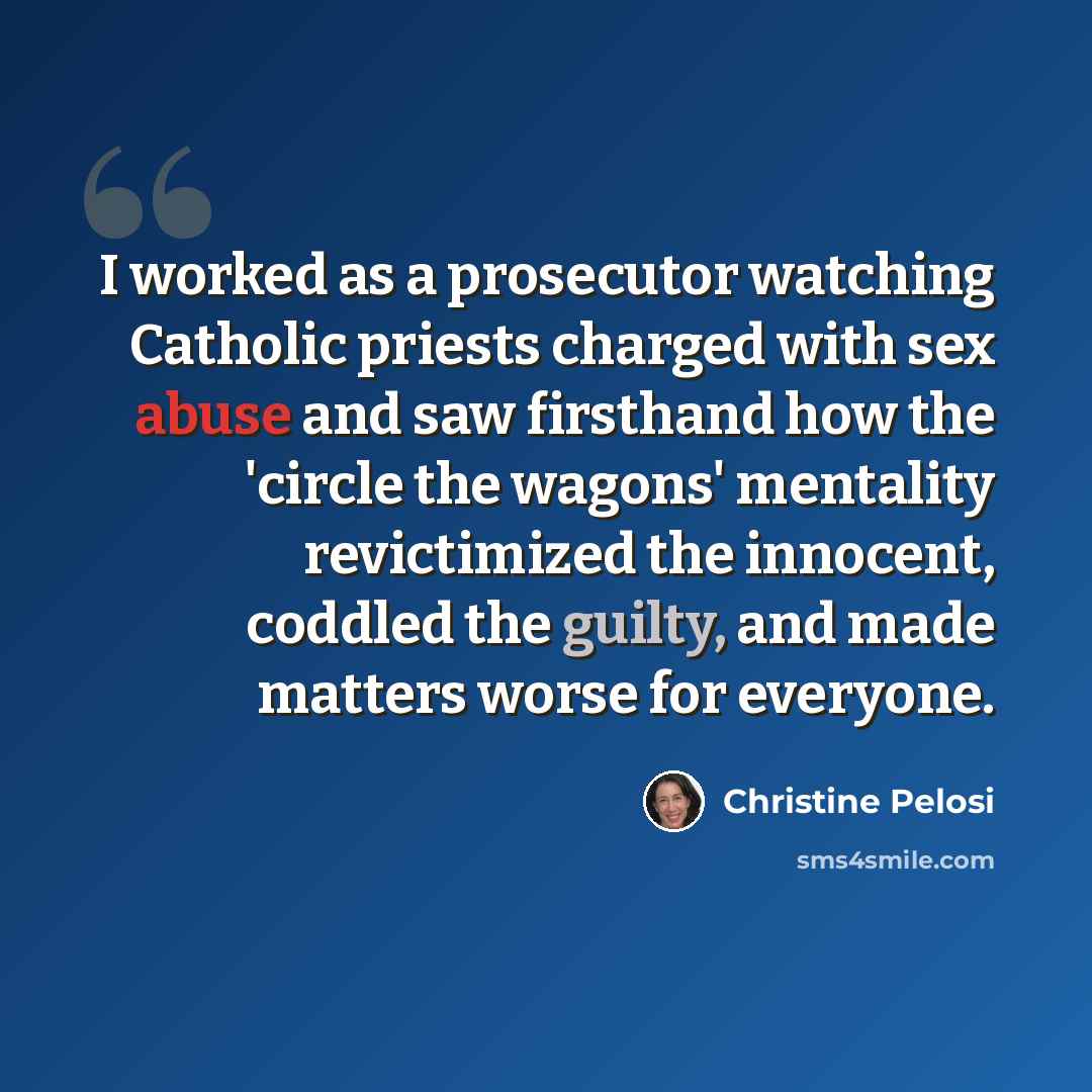 “I worked as a prosecutor watching Catholic priests charged with sex abuse and saw firsthand how the 'circle the wagons' mentality revictimized the innocent, coddled the guilty, and made matters worse for everyone.” quote by Christine Pelosi
