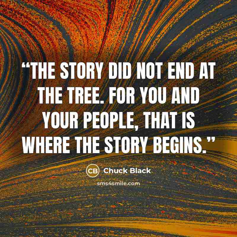 “The story did not end at the tree. For you and your people, that is where the story begins.” quote by Chuck Black