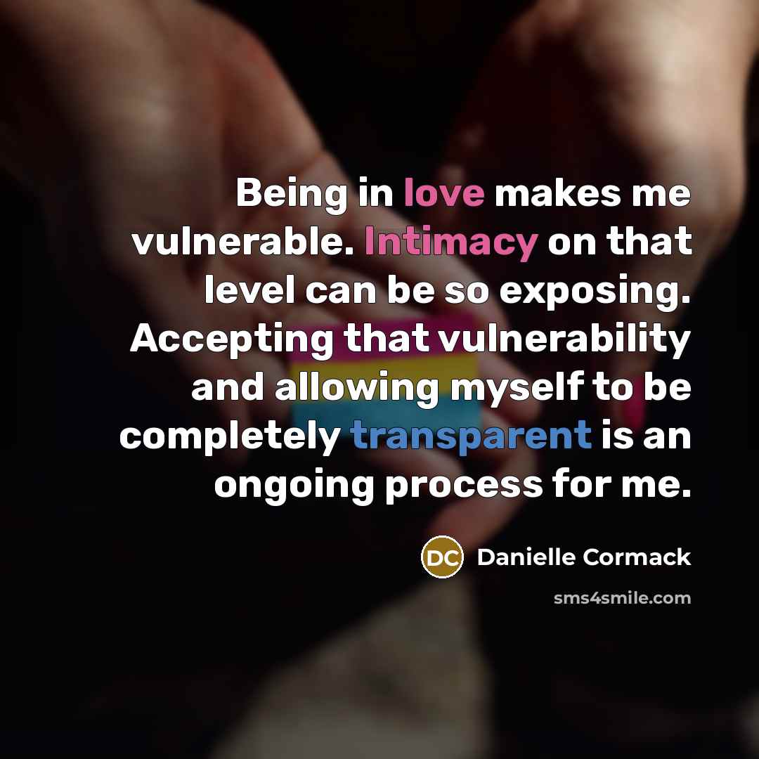 “Being in love makes me vulnerable. Intimacy on that level can be so exposing. Accepting that vulnerability and allowing myself to be completely transparent is an ongoing process for me.” quote by Danielle Cormack