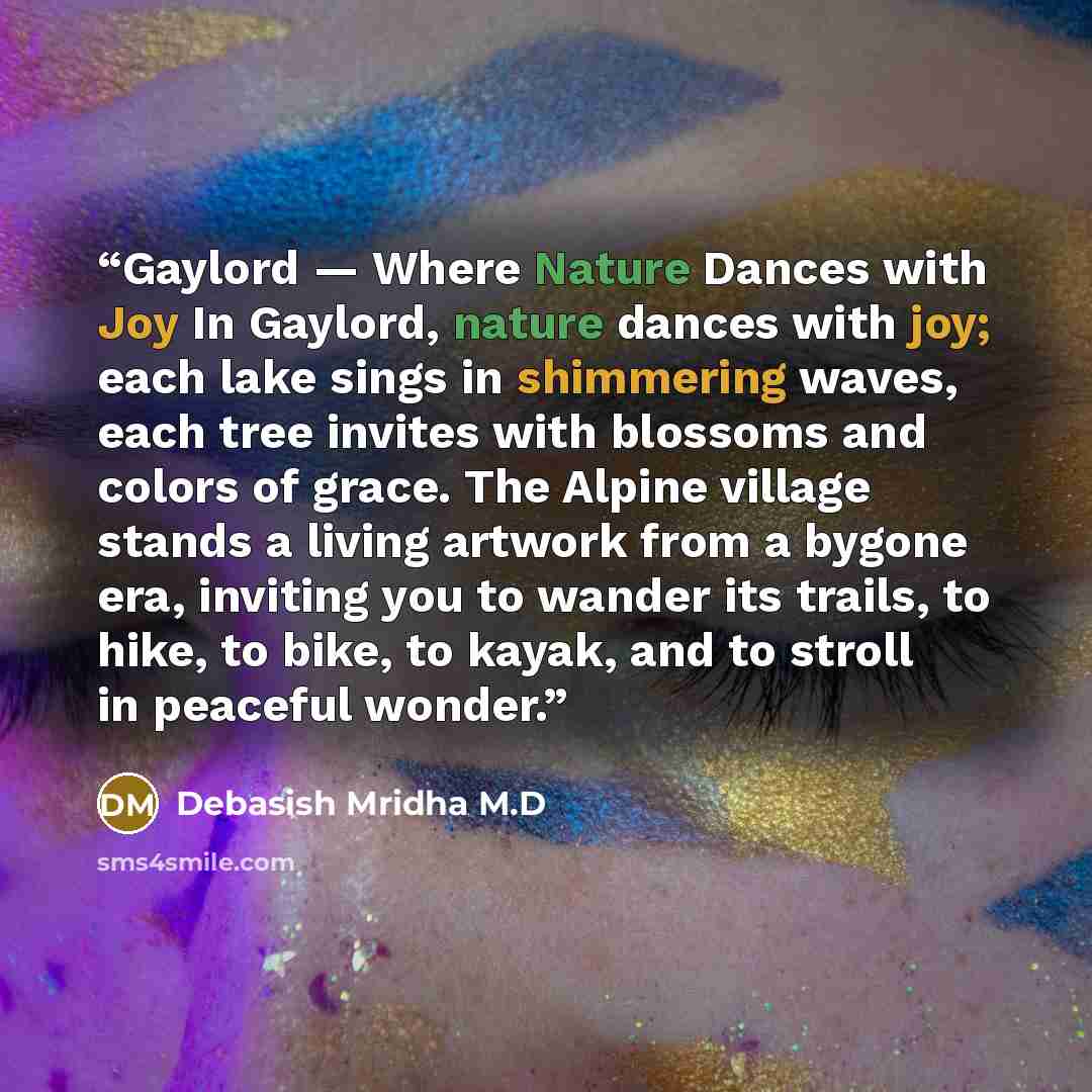 “Gaylord — Where Nature Dances with Joy In Gaylord, nature dances with joy; each lake sings in shimmering waves, each tree invites with blossoms and colors of grace. The Alpine village stands a living artwork from a bygone era, inviting you to wander its trails, to hike, to bike, to kayak, and to…” quote by Debasish Mridha M.D
