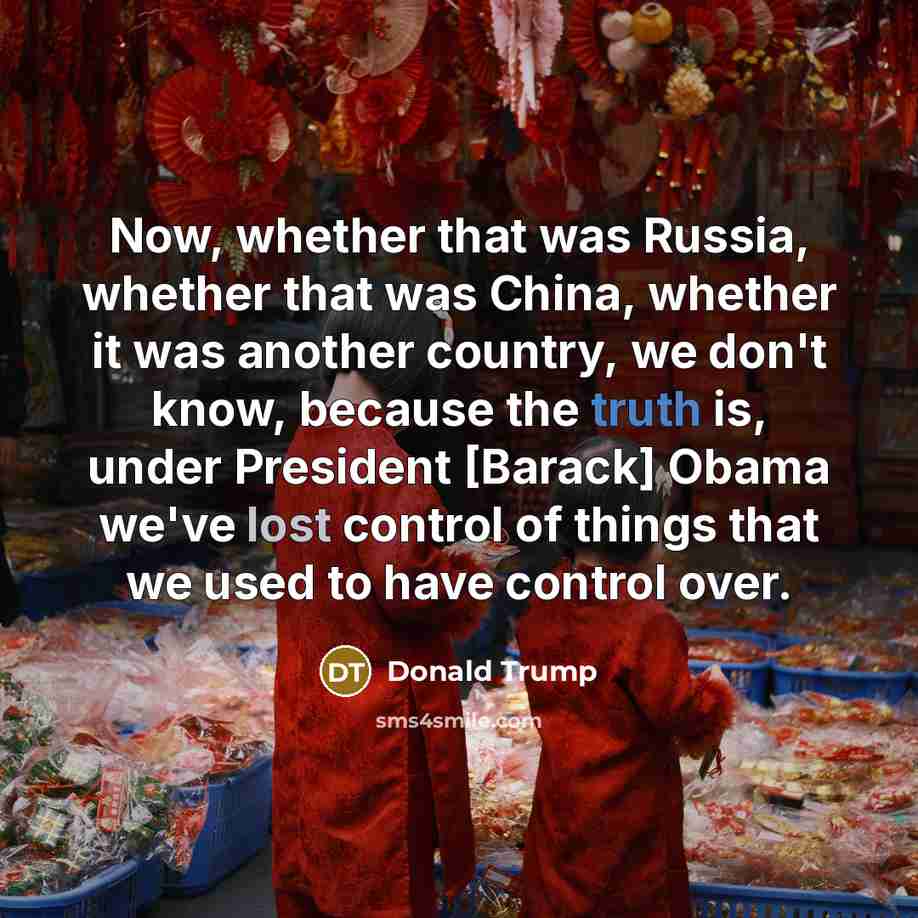 “Now, whether that was Russia, whether that was China, whether it was another country, we don't know, because the truth is, under President [Barack] Obama we've lost control of things that we used to have control over.” quote by Donald Trump