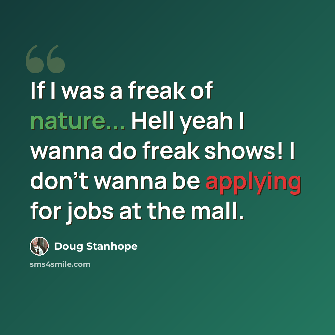 “If I was a freak of nature... Hell yeah I wanna do freak shows! I don't wanna be applying for jobs at the mall.” quote by Doug Stanhope