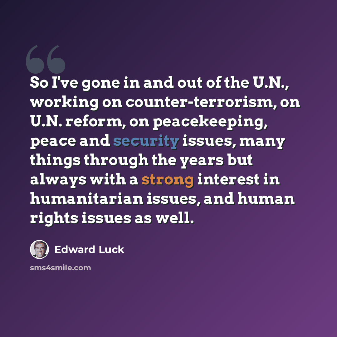 “So I've gone in and out of the U.N., working on counter-terrorism, on U.N. reform, on peacekeeping, peace and security issues, many things through the years but always with a strong interest in humanitarian issues, and human rights issues as well.” quote by Edward Luck