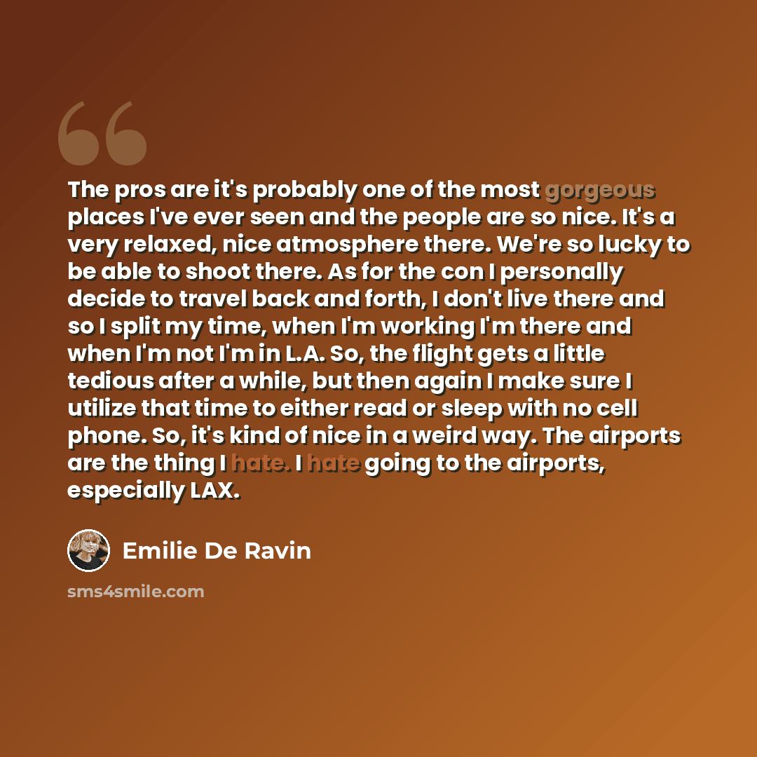 “The pros are it's probably one of the most gorgeous places I've ever seen and the people are so nice. It's a very relaxed, nice atmosphere there. We're so lucky to be able to shoot there. As for the con I personally decide to travel back and forth, I don't live there and so I split my time, when…” quote by Emilie De Ravin