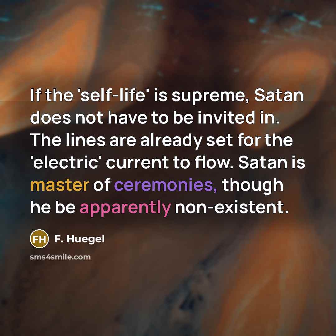 “If the 'self-life' is supreme, Satan does not have to be invited in. The lines are already set for the 'electric' current to flow. Satan is master of ceremonies, though he be apparently non-existent.” quote by F. Huegel