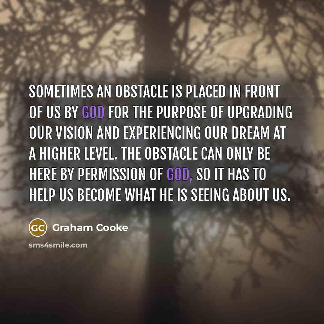 “Sometimes an obstacle is placed in front of us by God for the purpose of upgrading our vision and experiencing our dream at a higher level. The obstacle can only be here by permission of God, so it has to help us become what He is seeing about us.” quote by Graham Cooke