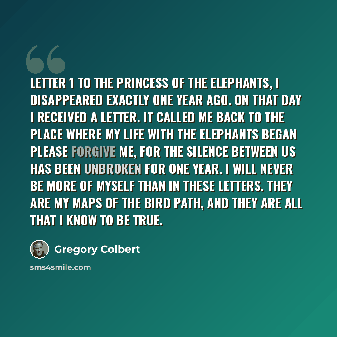 “Letter 1 To the princess of the elephants, I disappeared exactly one year ago. On that day I received a letter. It called me back to the place where my life with the elephants began Please forgive me, for the silence between us has been unbroken for one year. I will never be more of myself than in…” quote by Gregory Colbert