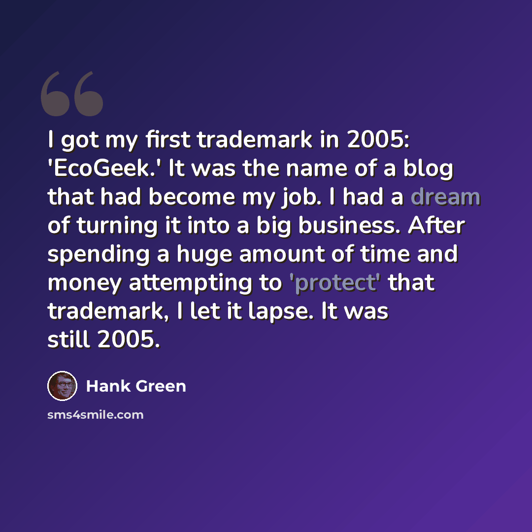 “I got my first trademark in 2005: 'EcoGeek.' It was the name of a blog that had become my job. I had a dream of turning it into a big business. After spending a huge amount of time and money attempting to 'protect' that trademark, I let it lapse. It was still 2005.” quote by Hank Green