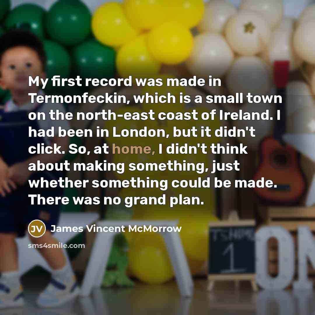 “My first record was made in Termonfeckin, which is a small town on the north-east coast of Ireland. I had been in London, but it didn't click. So, at home, I didn't think about making something, just whether something could be made. There was no grand plan.” quote by James Vincent McMorrow