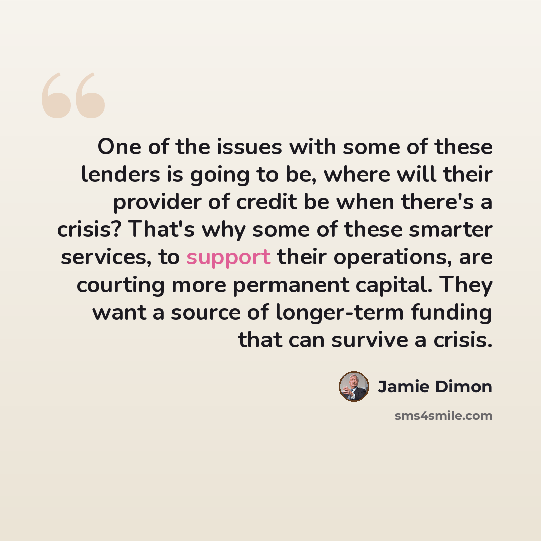 “One of the issues with some of these lenders is going to be, where will their provider of credit be when there's a crisis? That's why some of these smarter services, to support their operations, are courting more permanent capital. They want a source of longer-term funding that can survive a crisis.” quote by Jamie Dimon