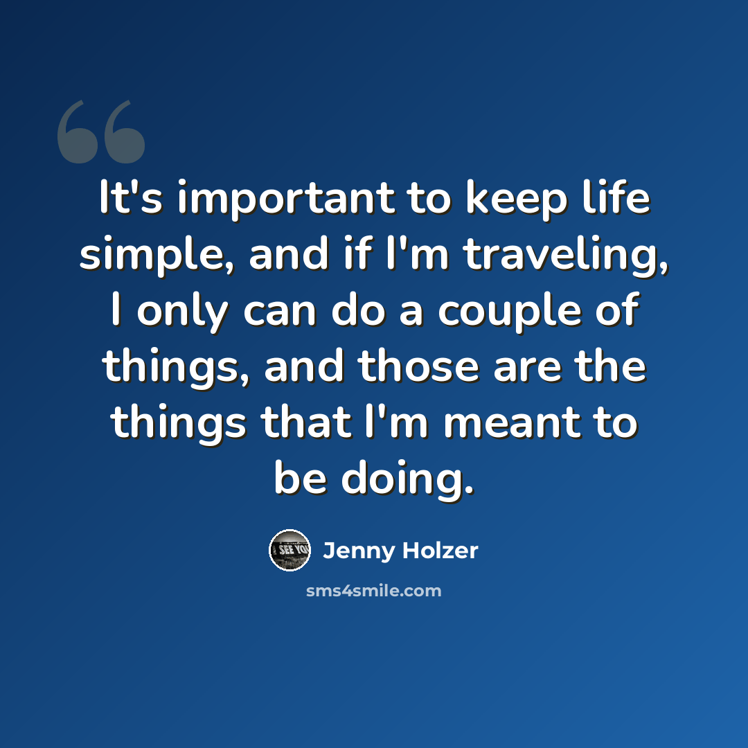 “It's important to keep life simple, and if I'm traveling, I only can do a couple of things, and those are the things that I'm meant to be doing.” quote by Jenny Holzer