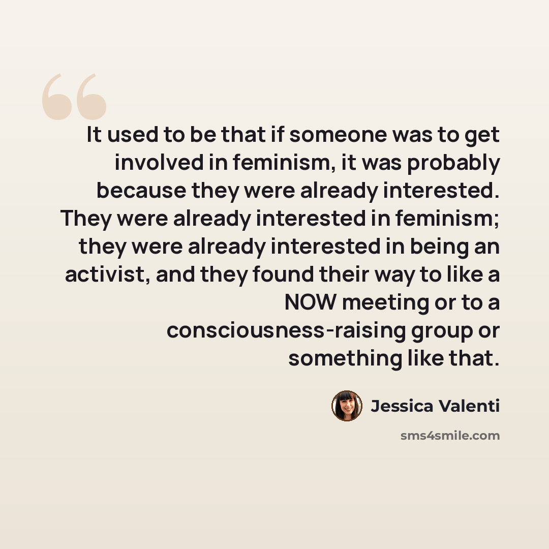 “It used to be that if someone was to get involved in feminism, it was probably because they were already interested. They were already interested in feminism; they were already interested in being an activist, and they found their way to like a NOW meeting or to a consciousness-raising group or…” quote by Jessica Valenti