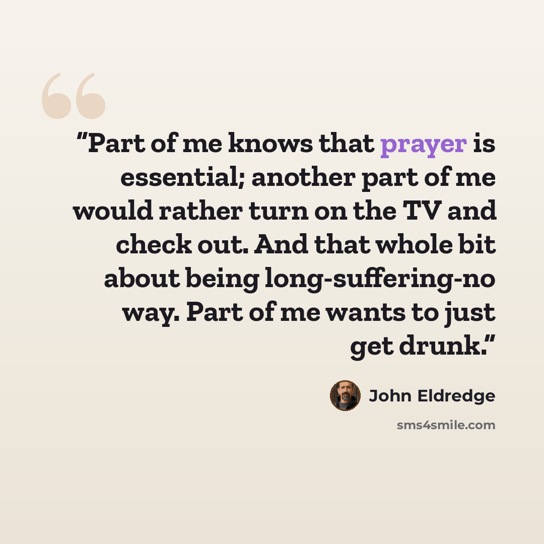 “Part of me knows that prayer is essential; another part of me would rather turn on the TV and check out. And that whole bit about being long-suffering-no way. Part of me wants to just get drunk.” quote by John Eldredge