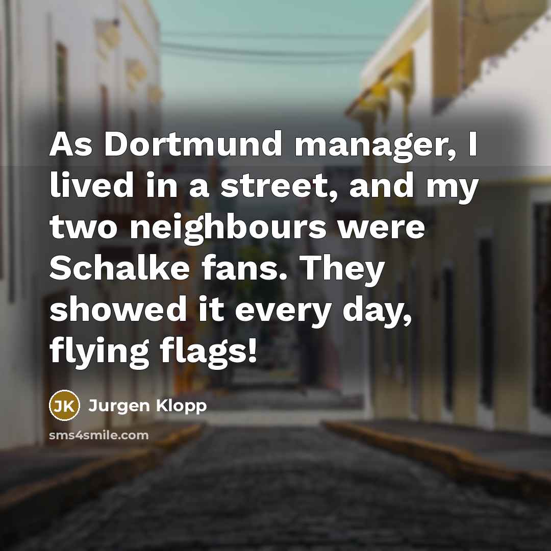 “As Dortmund manager, I lived in a street, and my two neighbours were Schalke fans. They showed it every day, flying flags!” quote by Jurgen Klopp