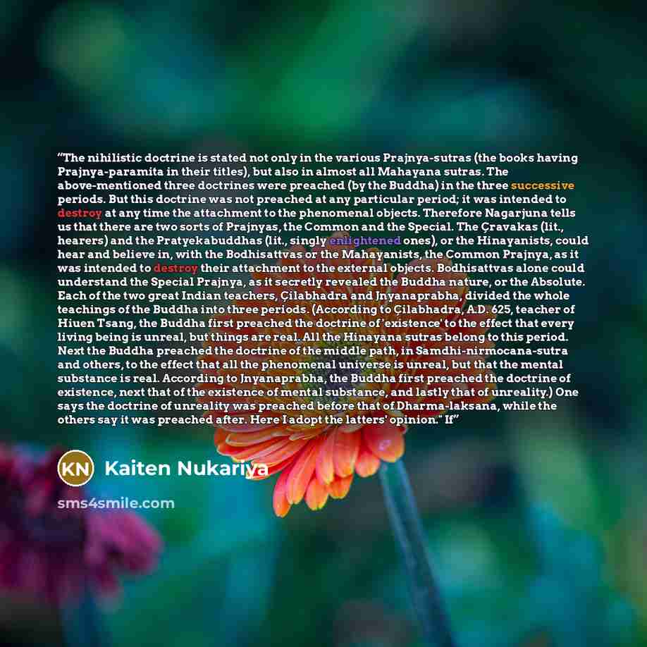 “The nihilistic doctrine is stated not only in the various Prajnya-sutras (the books having Prajnya-paramita in their titles), but also in almost all Mahayana sutras. The above-mentioned three doctrines were preached (by the Buddha) in the three successive periods. But this doctrine was not…” quote by Kaiten Nukariya
