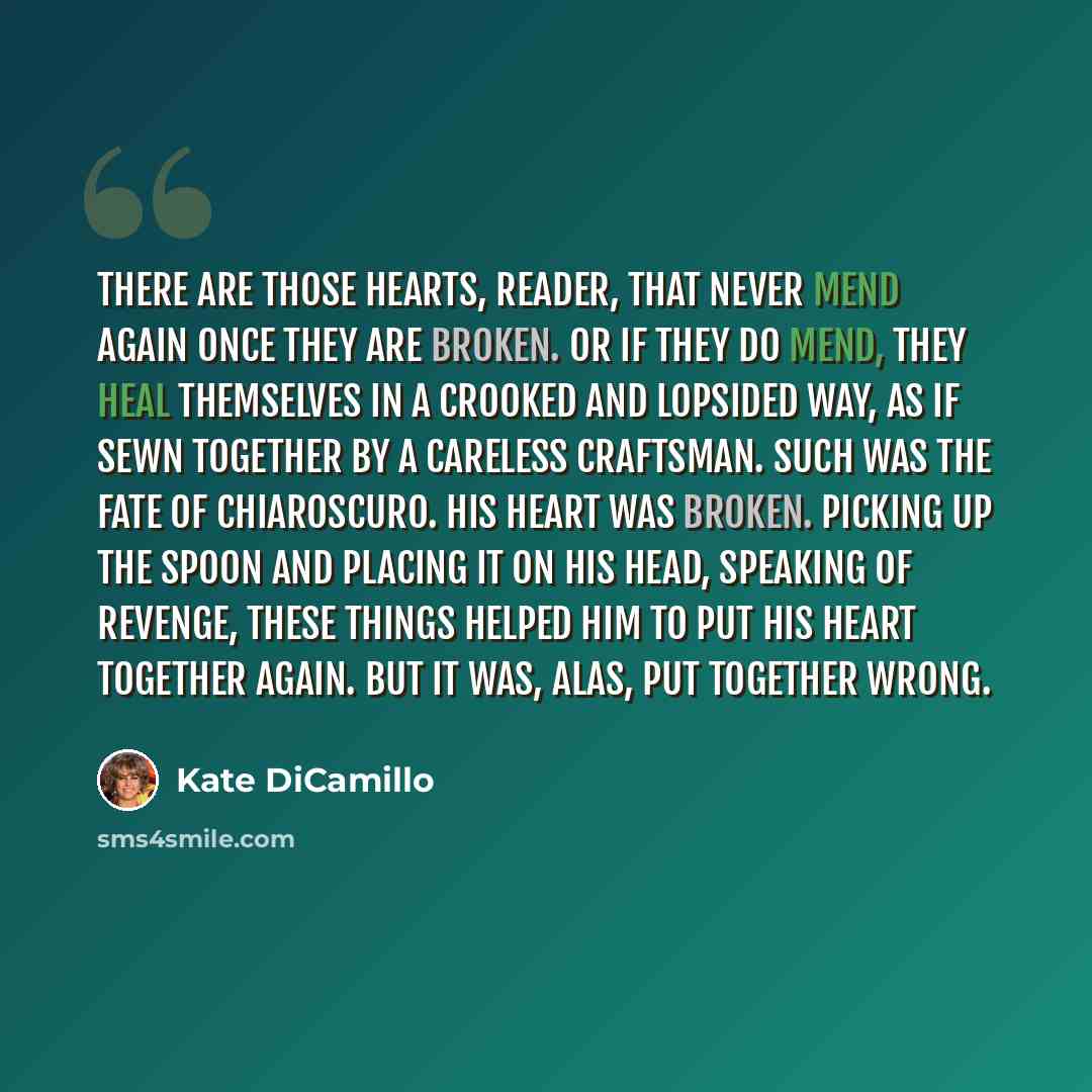 “There are those hearts, reader, that never mend again once they are broken. Or if they do mend, they heal themselves in a crooked and lopsided way, as if sewn together by a careless craftsman. Such was the fate of Chiaroscuro. His heart was broken. Picking up the spoon and placing it on his head…” quote by Kate DiCamillo