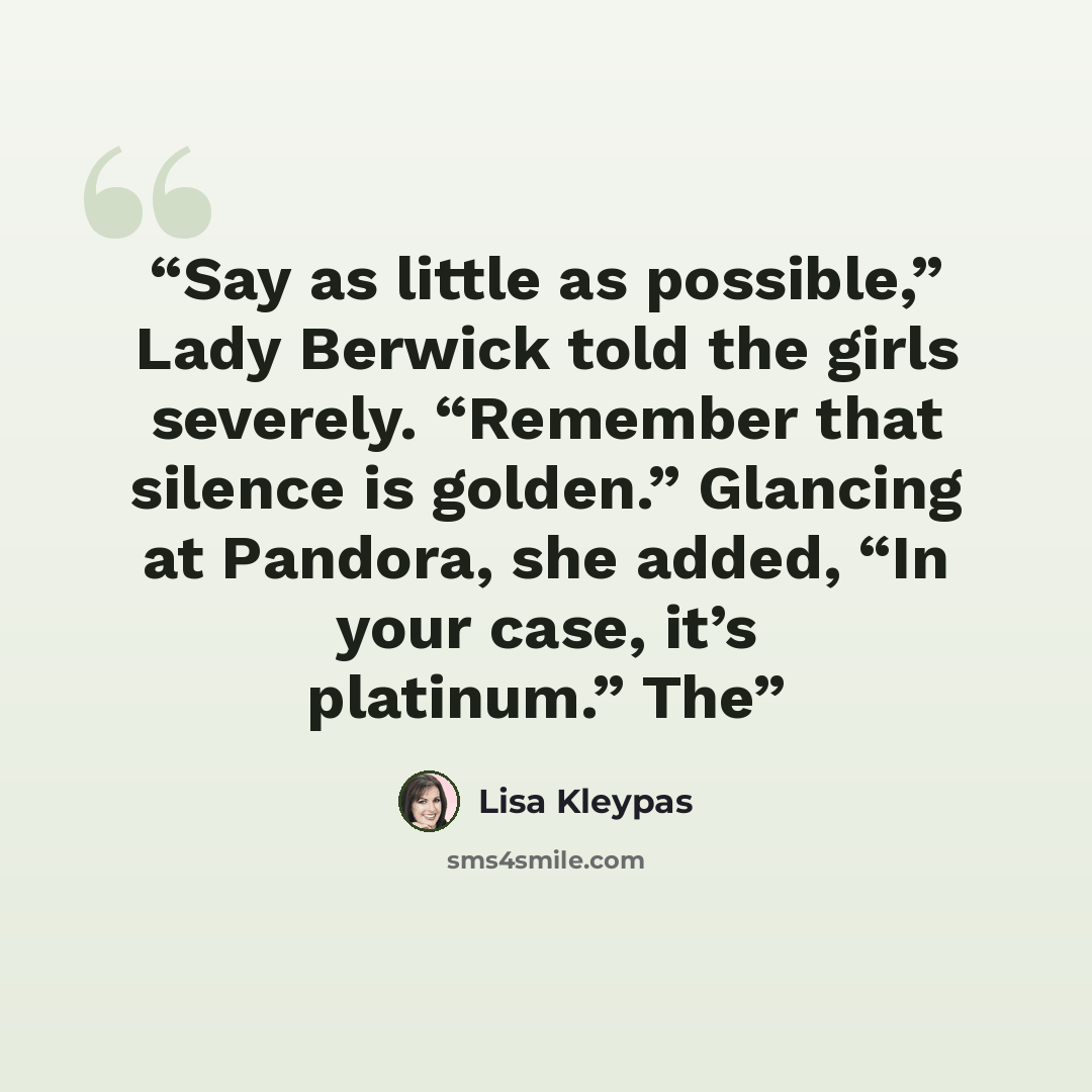 “Say as little as possible,” Lady Berwick told the girls severely. “Remember that silence is golden.” Glancing at Pandora, she added, “In your case, it’s platinum.” The” quote by Lisa Kleypas