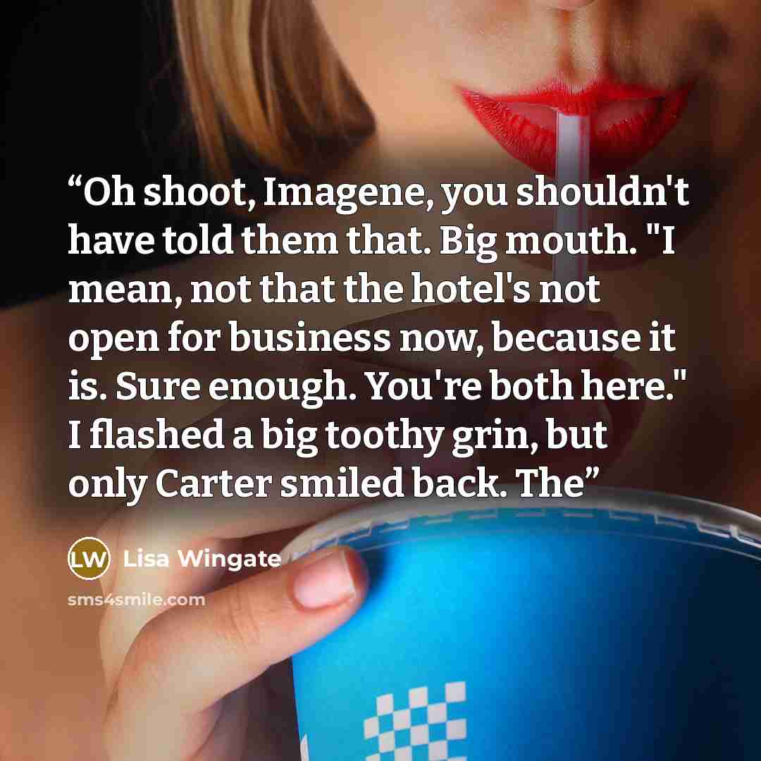 “Oh shoot, Imagene, you shouldn't have told them that. Big mouth. "I mean, not that the hotel's not open for business now, because it is. Sure enough. You're both here." I flashed a big toothy grin, but only Carter smiled back. The” quote by Lisa Wingate