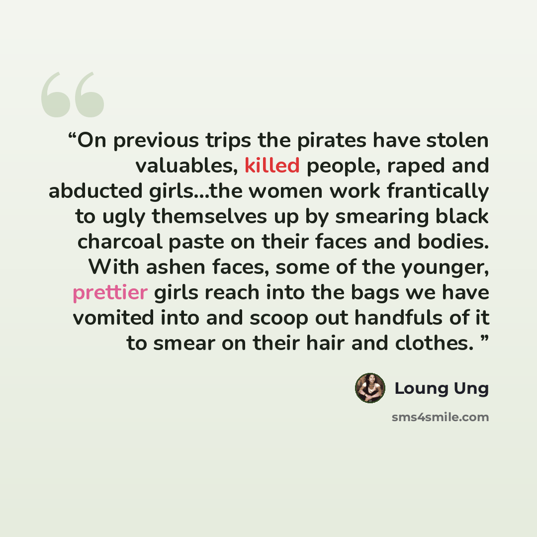 “On previous trips the pirates have stolen valuables, killed people, raped and abducted girls...the women work frantically to ugly themselves up by smearing black charcoal paste on their faces and bodies. With ashen faces, some of the younger, prettier girls reach into the bags we have vomited into…” quote by Loung Ung