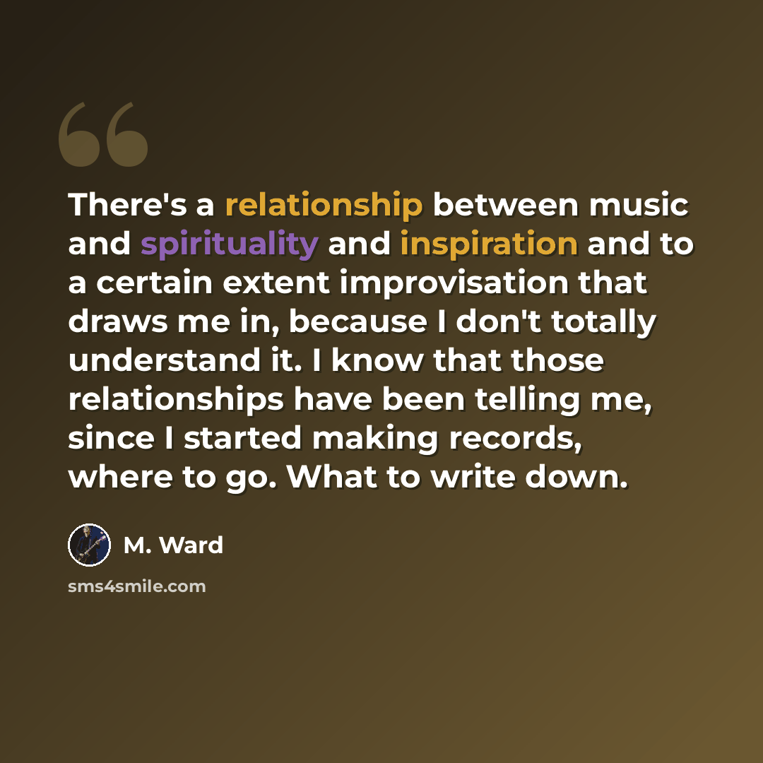“There's a relationship between music and spirituality and inspiration and to a certain extent improvisation that draws me in, because I don't totally understand it. I know that those relationships have been telling me, since I started making records, where to go. What to write down.” quote by M. Ward
