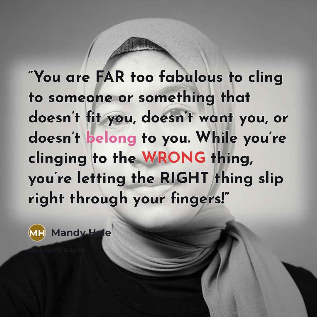 “You are FAR too fabulous to cling to someone or something that doesn’t fit you, doesn’t want you, or doesn’t belong to you. While you’re clinging to the WRONG thing, you’re letting the RIGHT thing slip right through your fingers!” quote by Mandy Hale