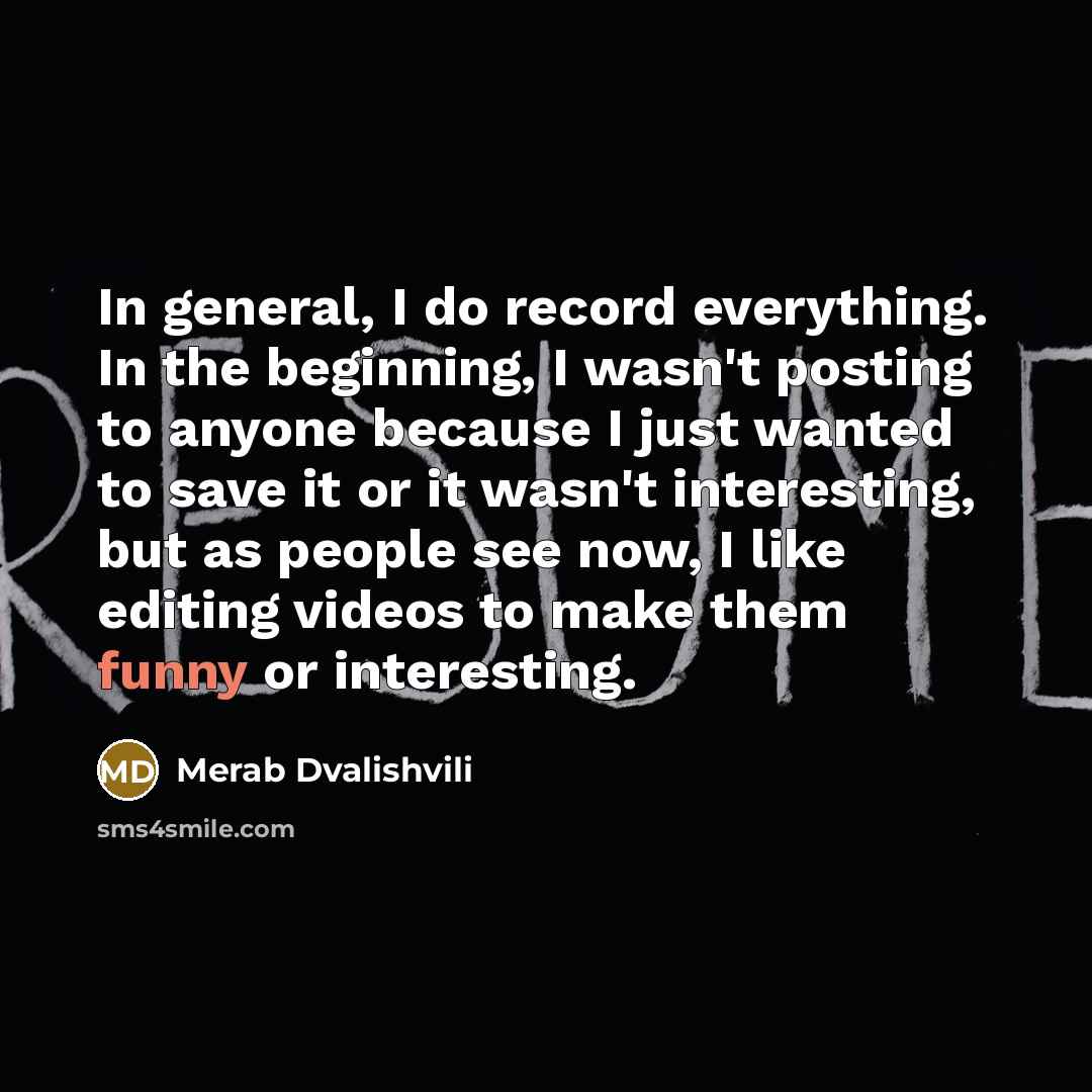 “In general, I do record everything. In the beginning, I wasn't posting to anyone because I just wanted to save it or it wasn't interesting, but as people see now, I like editing videos to make them funny or interesting.” quote by Merab Dvalishvili