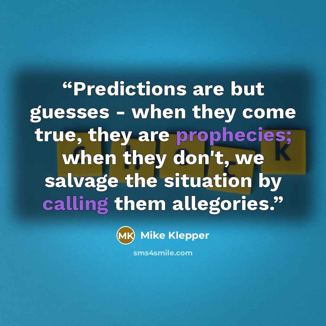 “Predictions are but guesses - when they come true, they are prophecies; when they don't, we salvage the situation by calling them allegories.” quote by Mike Klepper