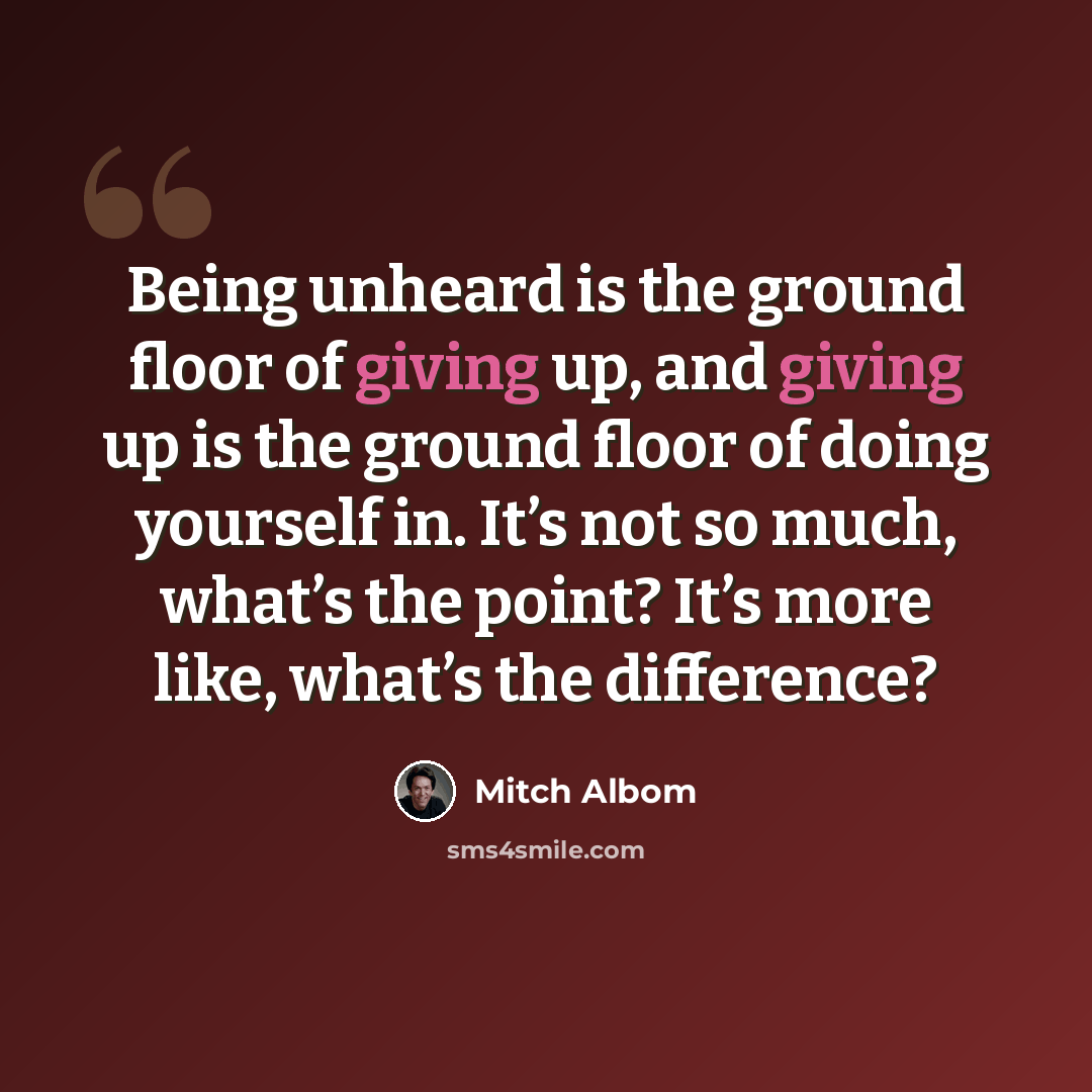 “Being unheard is the ground floor of giving up, and giving up is the ground floor of doing yourself in. It’s not so much, what’s the point? It’s more like, what’s the difference?” quote by Mitch Albom