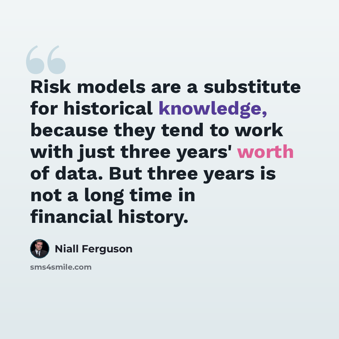 “Risk models are a substitute for historical knowledge, because they tend to work with just three years' worth of data. But three years is not a long time in financial history.” quote by Niall Ferguson