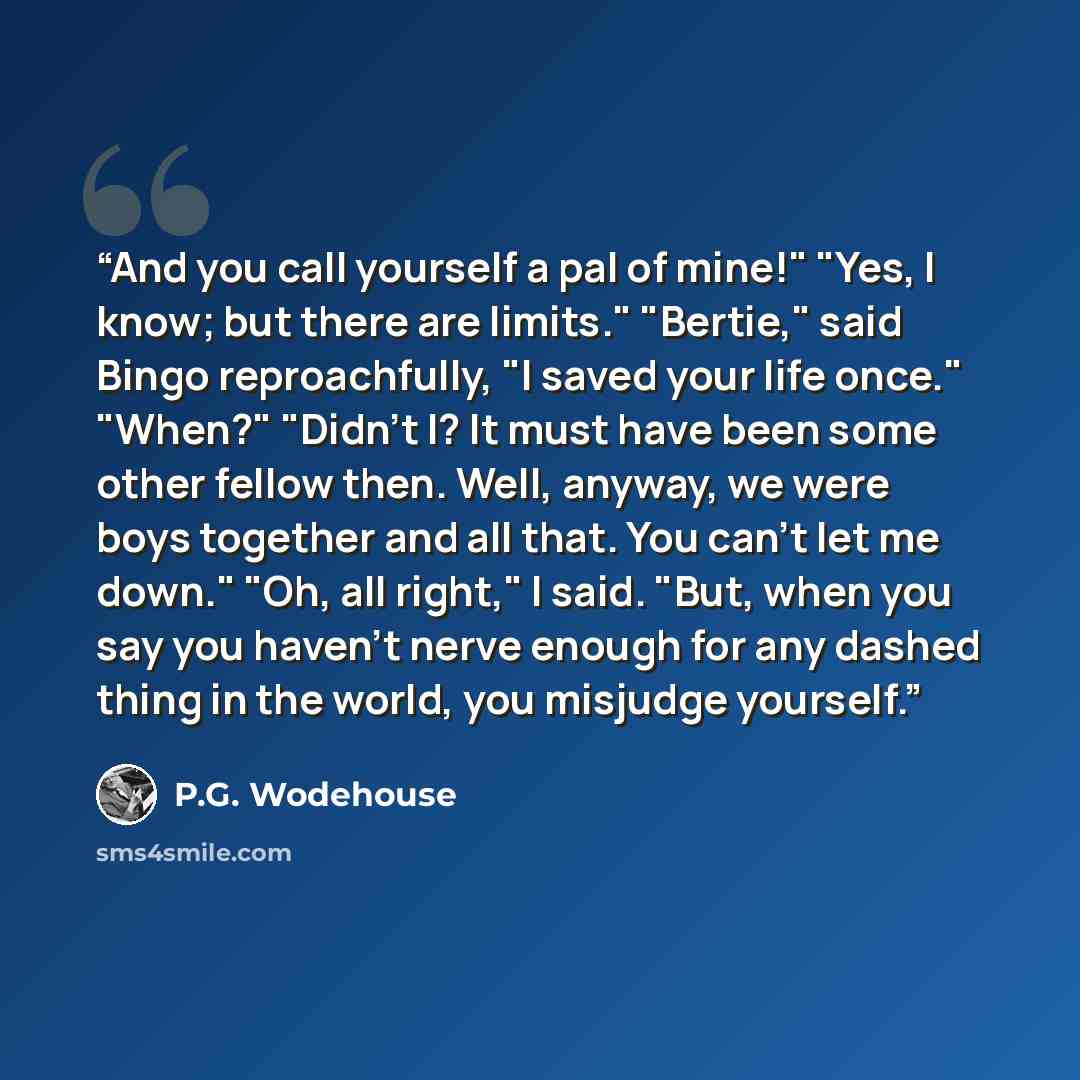 “And you call yourself a pal of mine!" "Yes, I know; but there are limits." "Bertie," said Bingo reproachfully, "I saved your life once." "When?" "Didn't I? It must have been some other fellow then. Well, anyway, we were boys together and all that. You can't let me down." "Oh, all right," I said…” quote by P.G. Wodehouse