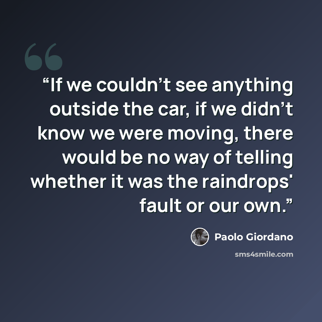 “If we couldn't see anything outside the car, if we didn't know we were moving, there would be no way of telling whether it was the raindrops' fault or our own.” quote by Paolo Giordano