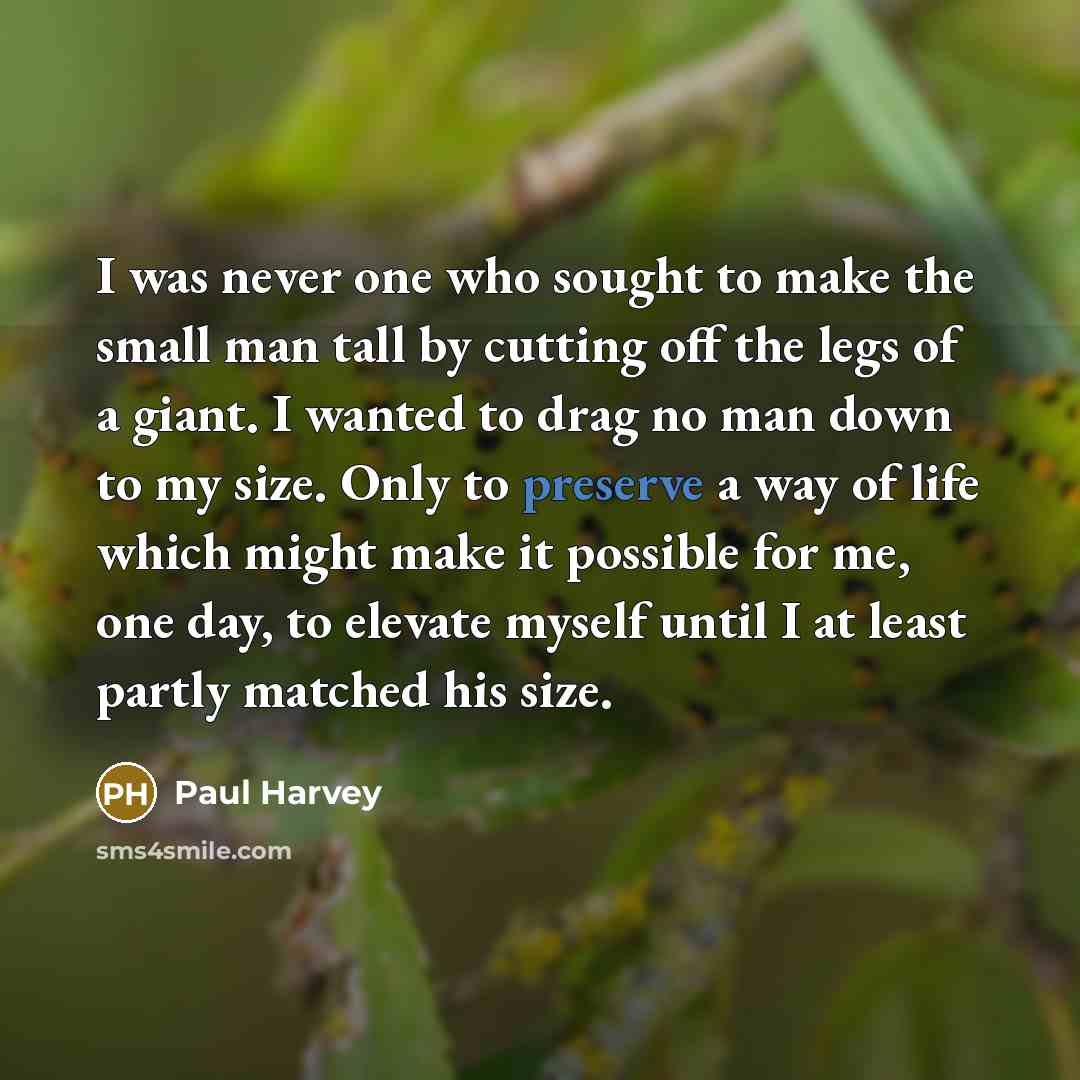 “I was never one who sought to make the small man tall by cutting off the legs of a giant. I wanted to drag no man down to my size. Only to preserve a way of life which might make it possible for me, one day, to elevate myself until I at least partly matched his size.” quote by Paul Harvey
