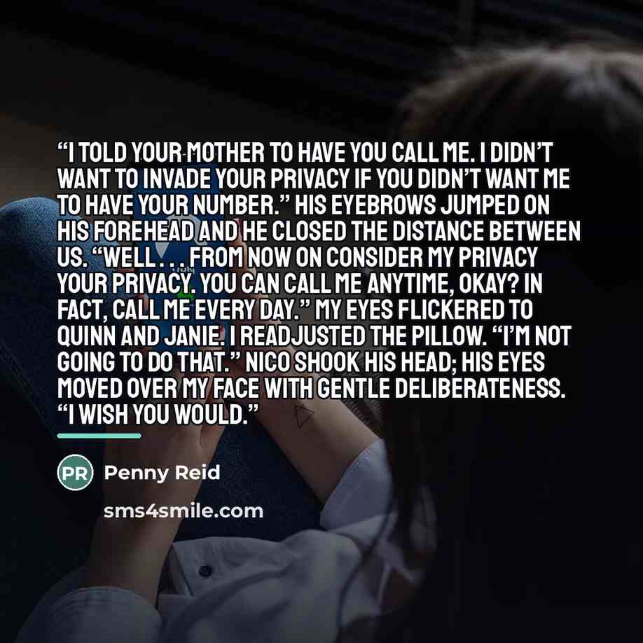 “I told your mother to have you call me. I didn’t want to invade your privacy if you didn’t want me to have your number.” His eyebrows jumped on his forehead and he closed the distance between us. “Well . . . from now on consider my privacy your privacy. You can call me anytime, okay? In fact, call…” quote by Penny Reid