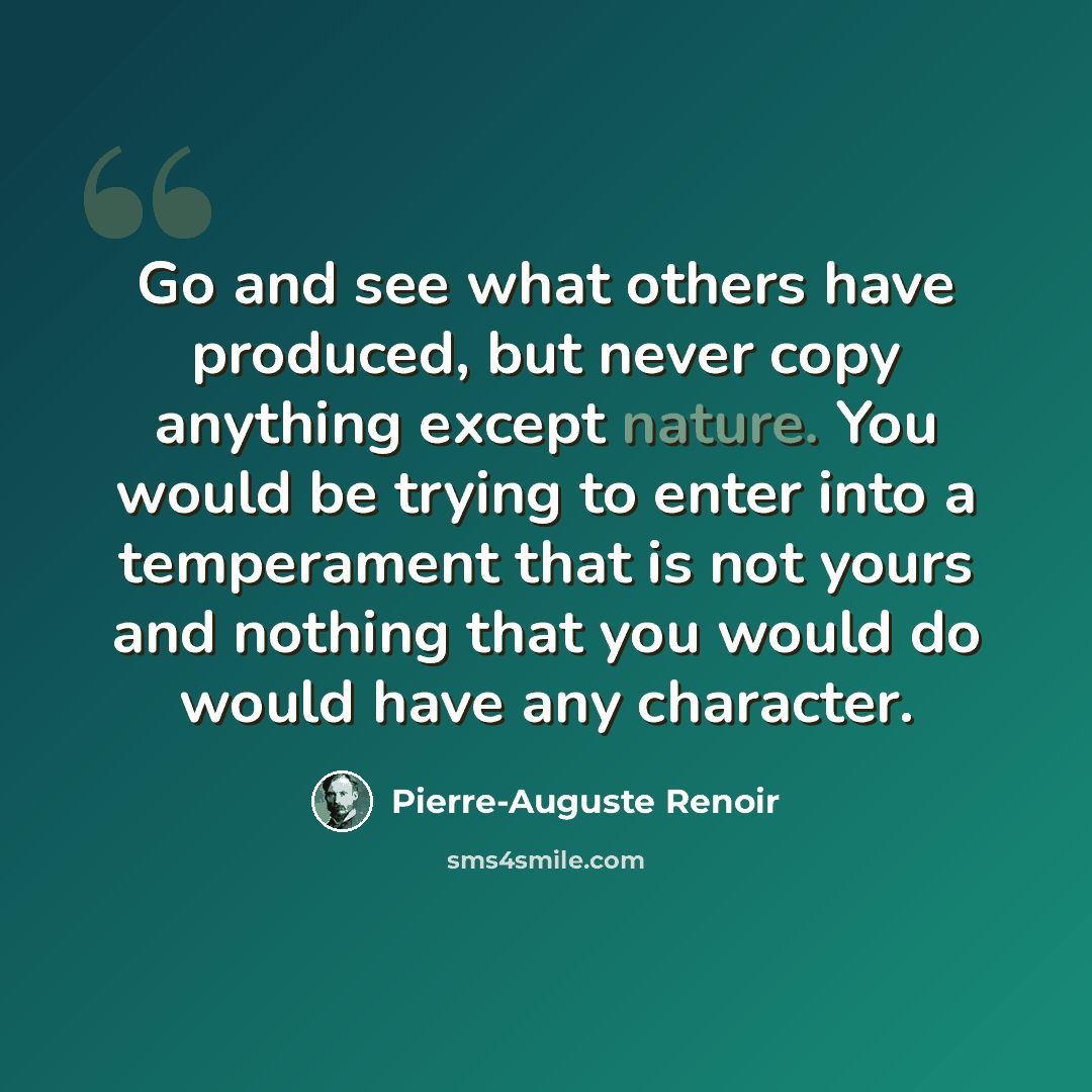 “Go and see what others have produced, but never copy anything except nature. You would be trying to enter into a temperament that is not yours and nothing that you would do would have any character.” quote by Pierre-Auguste Renoir