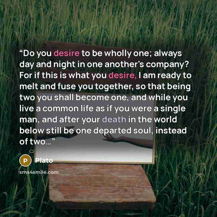 “Do you desire to be wholly one; always day and night in one another's company? For if this is what you desire, I am ready to melt and fuse you together, so that being two you shall become one, and while you live a common life as if you were a single man, and after your death in the world below…” quote by Plato
