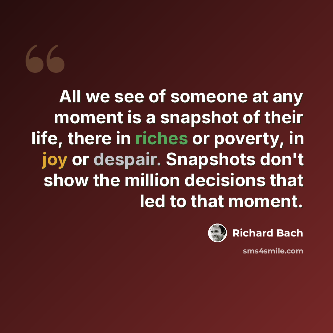 “All we see of someone at any moment is a snapshot of their life, there in riches or poverty, in joy or despair. Snapshots don't show the million decisions that led to that moment.” quote by Richard Bach