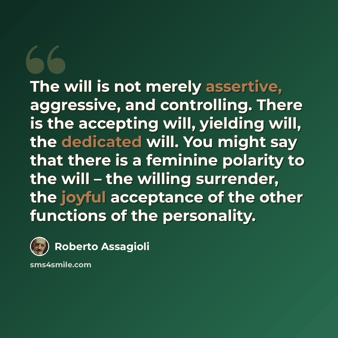 “The will is not merely assertive, aggressive, and controlling. There is the accepting will, yielding will, the dedicated will. You might say that there is a feminine polarity to the will – the willing surrender, the joyful acceptance of the other functions of the personality.” quote by Roberto Assagioli
