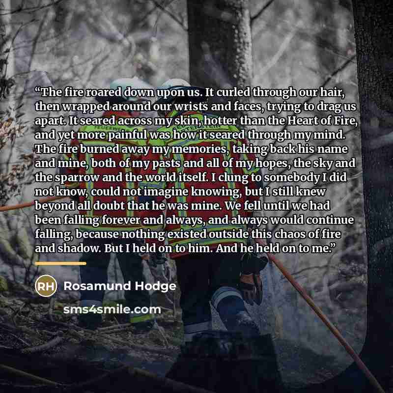 “The fire roared down upon us. It curled through our hair, then wrapped around our wrists and faces, trying to drag us apart. It seared across my skin, hotter than the Heart of Fire, and yet more painful was how it seared through my mind. The fire burned away my memories, taking back his name and…” quote by Rosamund Hodge