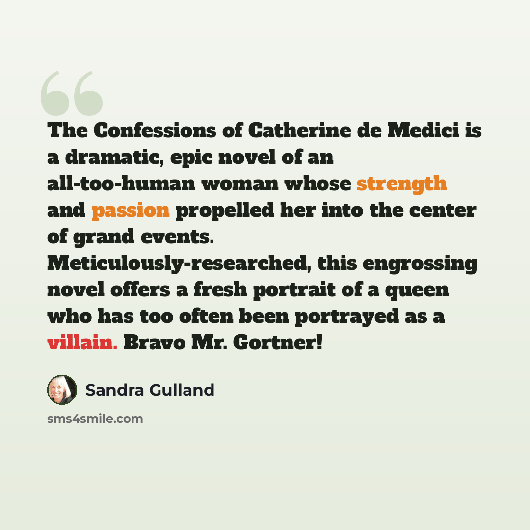 “The Confessions of Catherine de Medici is a dramatic, epic novel of an all-too-human woman whose strength and passion propelled her into the center of grand events. Meticulously-researched, this engrossing novel offers a fresh portrait of a queen who has too often been portrayed as a villain…” quote by Sandra Gulland