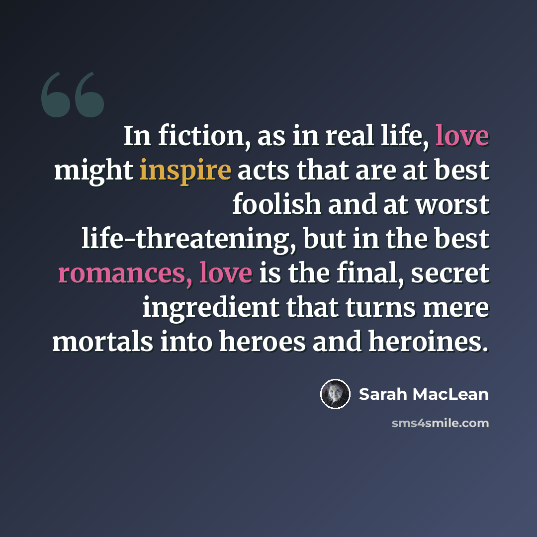 “In fiction, as in real life, love might inspire acts that are at best foolish and at worst life-threatening, but in the best romances, love is the final, secret ingredient that turns mere mortals into heroes and heroines.” quote by Sarah MacLean