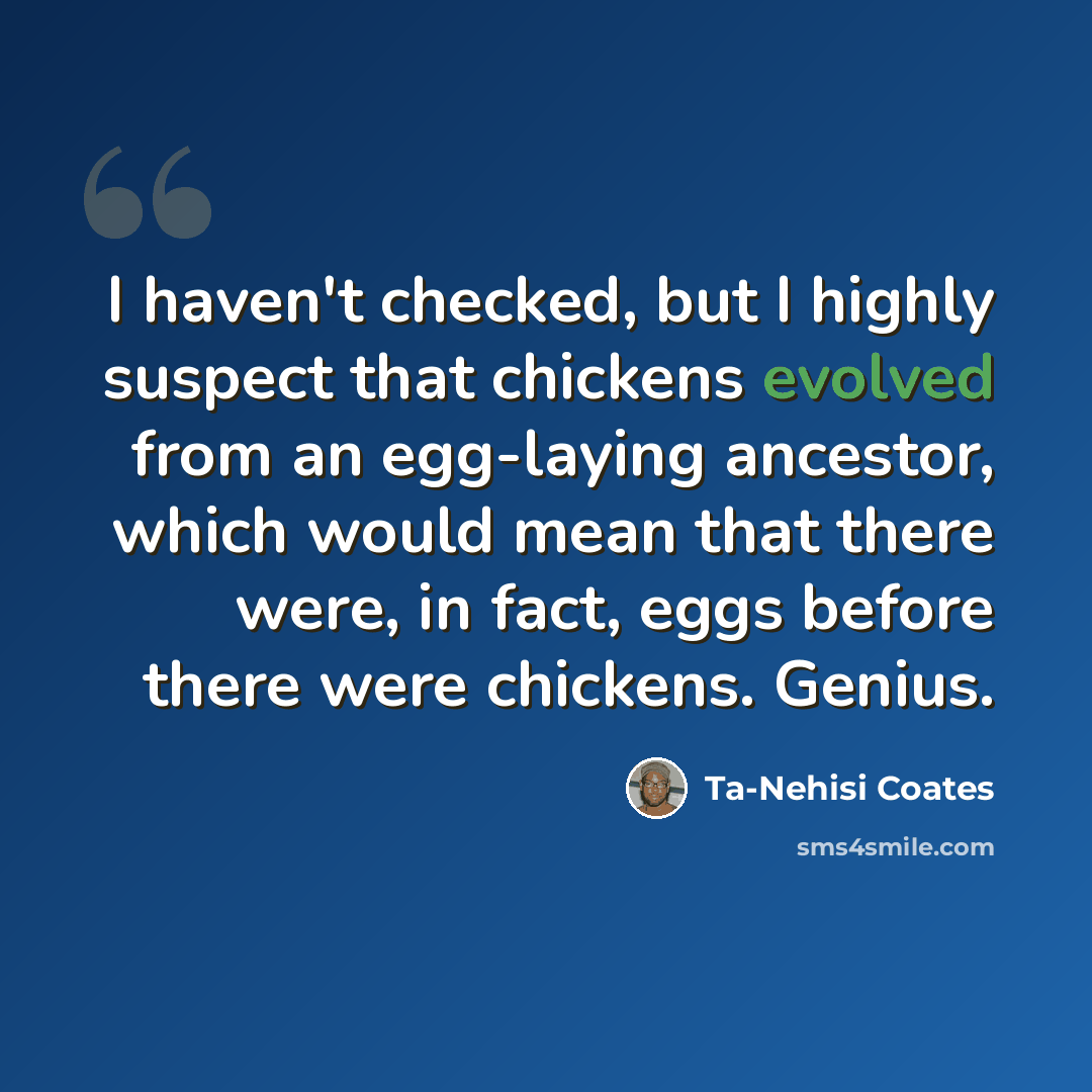 “I haven't checked, but I highly suspect that chickens evolved from an egg-laying ancestor, which would mean that there were, in fact, eggs before there were chickens. Genius.” quote by Ta-Nehisi Coates