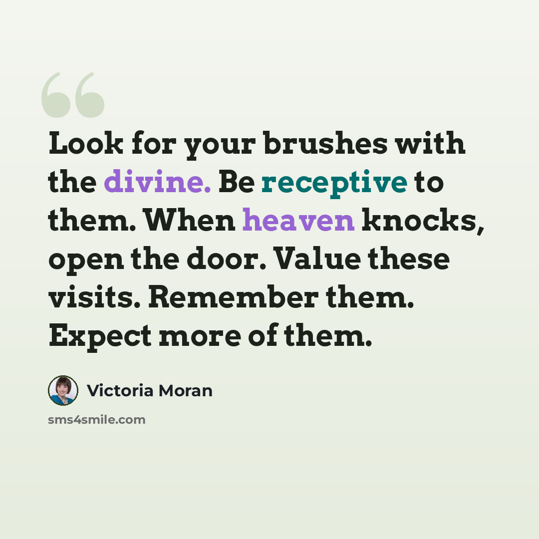 “Look for your brushes with the divine. Be receptive to them. When heaven knocks, open the door. Value these visits. Remember them. Expect more of them.” quote by Victoria Moran