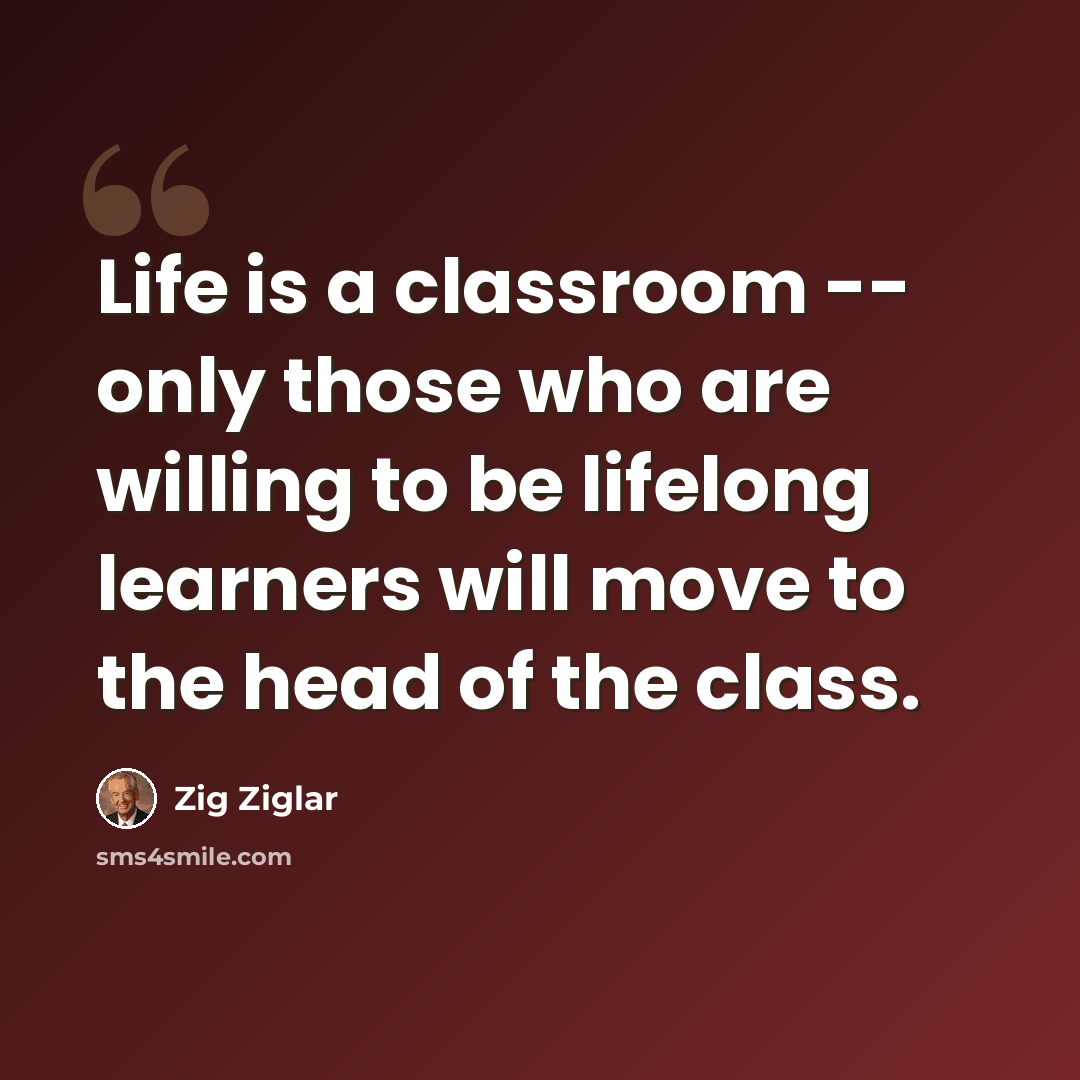 “Life is a classroom -- only those who are willing to be lifelong learners will move to the head of the class.” quote by Zig Ziglar