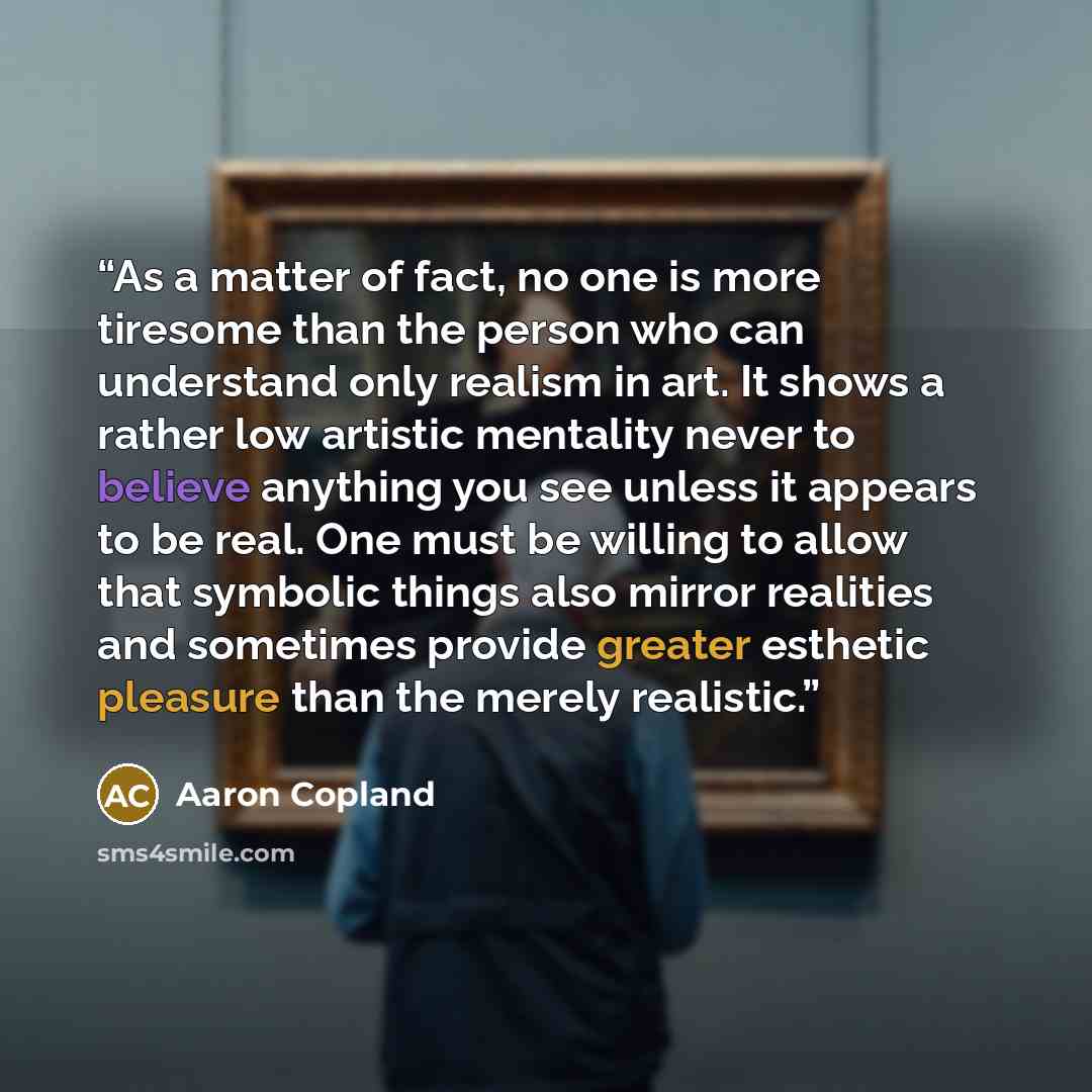 “As a matter of fact, no one is more tiresome than the person who can understand only realism in art. It shows a rather low artistic mentality never to believe anything you see unless it appears to be real. One must be willing to allow that symbolic things also mirror realities and sometimes…” quote by Aaron Copland
