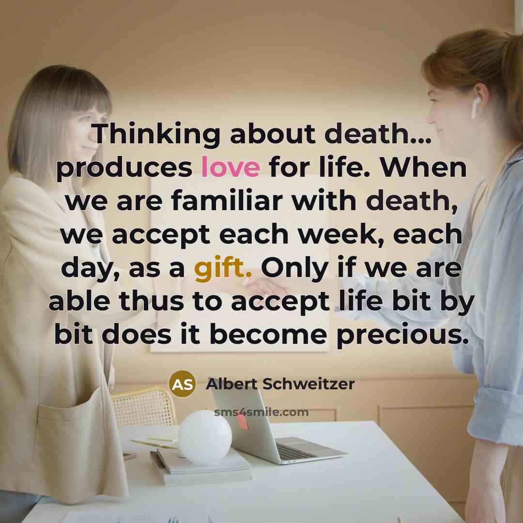 “Thinking about death... produces love for life. When we are familiar with death, we accept each week, each day, as a gift. Only if we are able thus to accept life bit by bit does it become precious.” quote by Albert Schweitzer